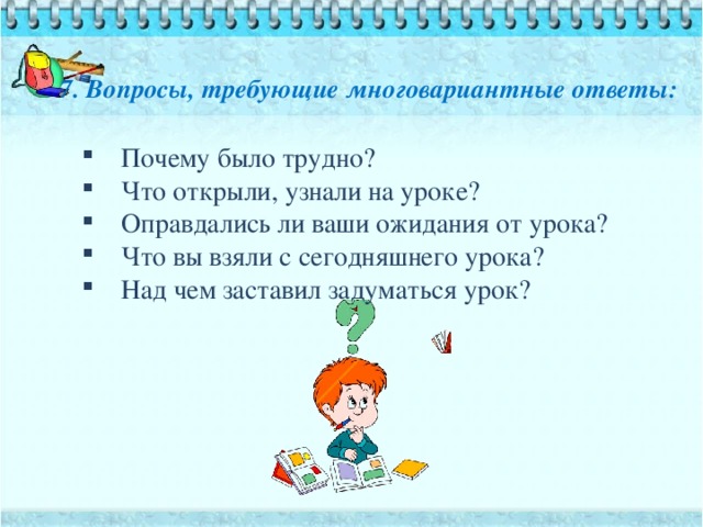 7. Вопросы, требующие многовариантные ответы: Почему было трудно? Что открыли, узнали на уроке? Оправдались ли ваши ожидания от урока? Что вы взяли с сегодняшнего урока? Над чем заставил задуматься урок?