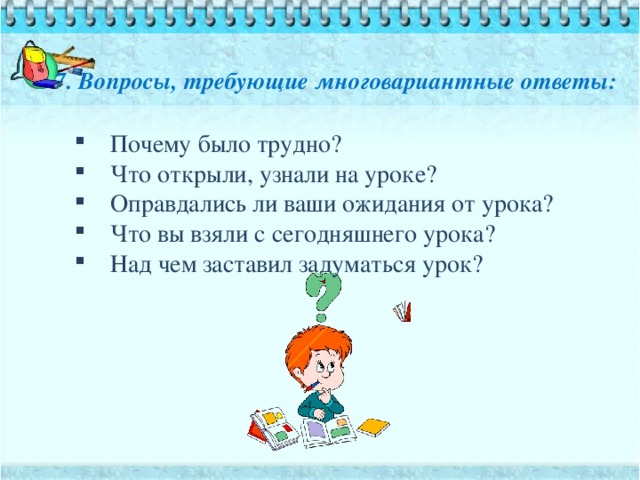 7. Вопросы, требующие многовариантные ответы:   Почему было трудно? Что открыли, узнали на уроке? Оправдались ли ваши ожидания от урока? Что вы взяли с сегодняшнего урока? Над чем заставил задуматься урок? 