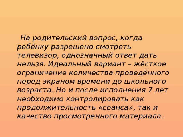  На родительский вопрос, когда ребёнку разрешено смотреть телевизор, однозначный ответ дать нельзя. Идеальный вариант – жёсткое ограничение количества проведённого перед экраном времени до школьного возраста. Но и после исполнения 7 лет необходимо контролировать как продолжительность «сеанса», так и качество просмотренного материала. 