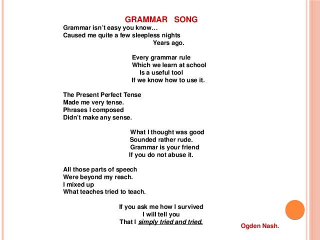 GRAMMAR SONG Grammar isn’t easy you know… Caused me quite a few sleepless nights  Years ago.  Every grammar rule  Which we learn at school Is a useful tool  If we know how to use it.  The Present Perfect Tense Made me very tense. Phrases I composed Didn’t make any sense.   What I thought was good Sounded rather rude.  Grammar is your friend If you do not abuse it.  All those parts of speech Were beyond my reach. I mixed up What teaches tried to teach.  If you ask me how I survived I will tell you That I simply tried and tried. Ogden Nash. 