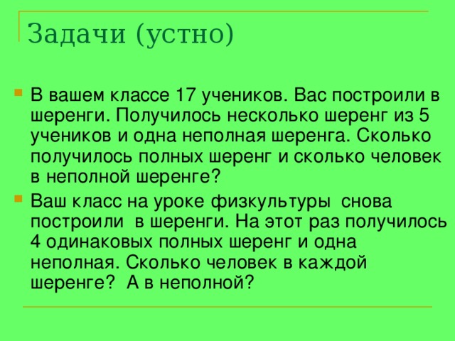 Задачи (устно) В вашем классе 17 учеников. Вас построили в шеренги. Получилось несколько шеренг из 5 учеников и одна неполная шеренга. Сколько получилось полных шеренг и сколько человек в неполной шеренге? Ваш класс на уроке физкультуры снова построили в шеренги. На этот раз получилось 4 одинаковых полных шеренг и одна неполная. Сколько человек в каждой шеренге? А в неполной? 