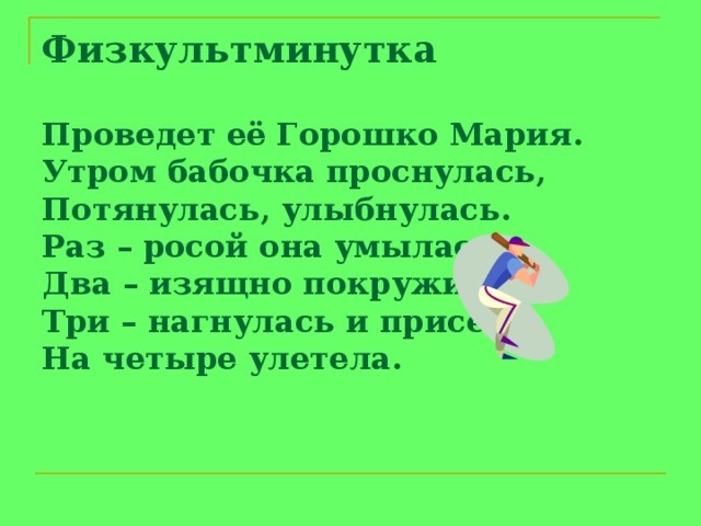 Физкультминутка   Проведет её Горошко Мария.  Утром бабочка проснулась,  Потянулась, улыбнулась.  Раз – росой она умылась,  Два – изящно покружилась,  Три – нагнулась и присела,  На четыре улетела.         