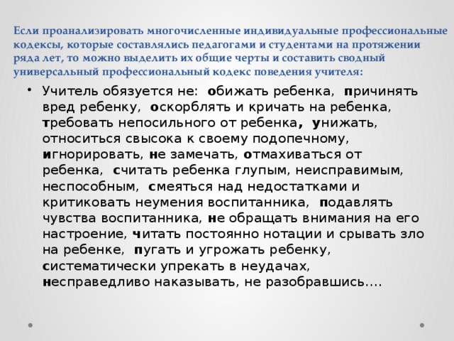 Если проанализировать многочисленные индивидуальные профессиональные кодексы, которые составлялись педагогами и студентами на протяжении ряда лет, то можно выделить их общие черты и составить сводный универсальный профессиональный кодекс поведения учителя: Учитель обязуется не: о бижать ребенка, п ричинять вред ребенку, о скорблять и кричать на ребенка, т ребовать непосильного от ребенка , у нижать, относиться свысока к своему подопечному, и гнорировать, н е замечать, о тмахиваться от ребенка, с читать ребенка глупым, неисправимым, неспособным, с меяться над недостатками и критиковать неумения воспитанника, п одавлять чувства воспитанника, н е обращать внимания на его настроение, ч итать постоянно нотации и срывать зло на ребенке, п угать и угрожать ребенку, с истематически упрекать в неудачах, н есправедливо наказывать, не разобравшись…. 