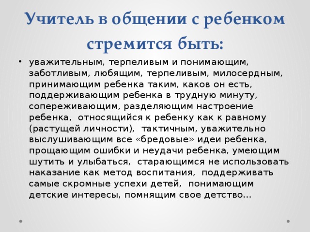 Учитель в общении с ребенком стремится быть: уважительным, терпеливым и понимающим, заботливым, любящим, терпеливым, милосердным, принимающим ребенка таким, каков он есть, поддерживающим ребенка в трудную минуту, сопереживающим, разделяющим настроение ребенка, относящийся к ребенку как к равному (растущей личности), тактичным, уважительно выслушивающим все «бредовые» идеи ребенка, прощающим ошибки и неудачи ребенка, умеющим шутить и улыбаться, старающимся не использовать наказание как метод воспитания, поддерживать самые скромные успехи детей, понимающим детские интересы, помнящим свое детство… 