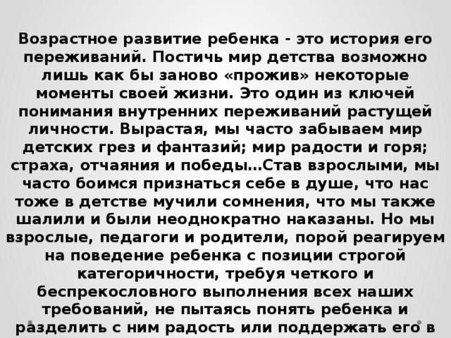 Возрастное развитие ребенка - это история его переживаний. Постичь мир детства возможно лишь как бы заново «прожив» некоторые моменты своей жизни. Это один из ключей понимания внутренних переживаний растущей личности. Вырастая, мы часто забываем мир детских грез и фантазий; мир радости и горя; страха, отчаяния и победы…Став взрослыми, мы часто боимся признаться себе в душе, что нас тоже в детстве мучили сомнения, что мы также шалили и были неоднократно наказаны. Но мы взрослые, педагоги и родители, порой реагируем на поведение ребенка с позиции строгой категоричности, требуя четкого и беспрекословного выполнения всех наших требований, не пытаясь понять ребенка и разделить с ним радость или поддержать его в моменты неудач, неуспеха, горькой обиды. 