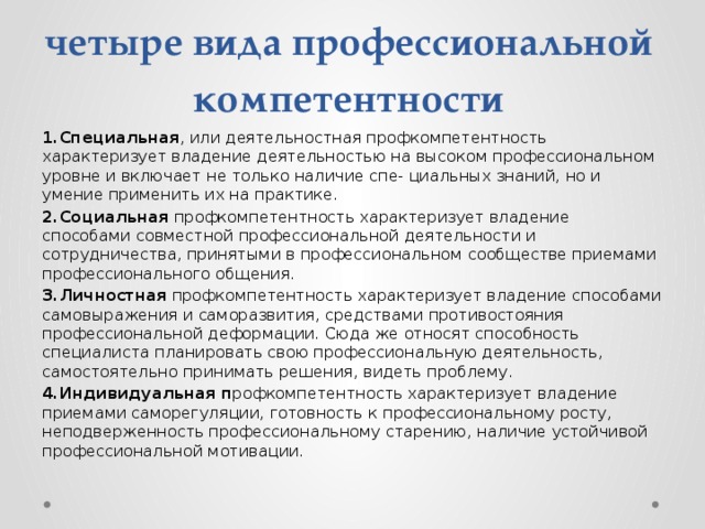 четыре вида профессиональной компетентности 1.Специальная , или деятельностная профкомпетентность характеризует владение деятельностью на высоком профессиональном уровне и включает не только наличие спе- циальных знаний, но и умение применить их на практике. 2.Социальная профкомпетентность характеризует владение способами совместной профессиональной деятельности и сотрудничества, принятыми в профессиональном сообществе приемами профессионального общения. 3.Личностная профкомпетентность характеризует владение способами самовыражения и саморазвития, средствами противостояния профессиональной деформации. Сюда же относят способность специалиста планировать свою профессиональную деятельность, самостоятельно принимать решения, видеть проблему. 4.Индивидуальная п рофкомпетентность характеризует владение приемами саморегуляции, готовность к профессиональному росту, неподверженность профессиональному старению, наличие устойчивой профессиональной мотивации. 