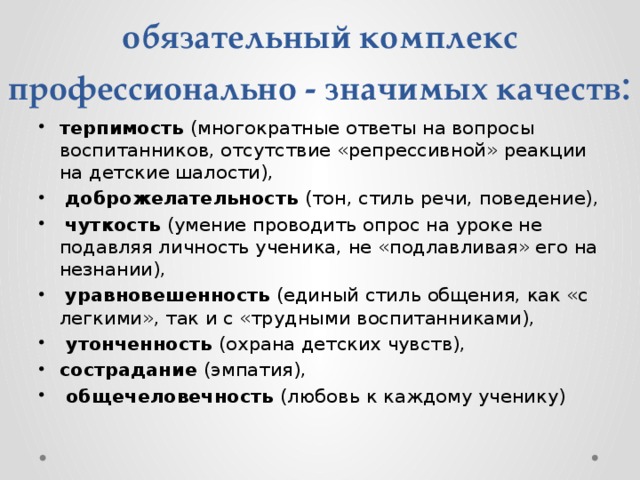 обязательный комплекс профессионально - значимых качеств : терпимость (многократные ответы на вопросы воспитанников, отсутствие «репрессивной» реакции на детские шалости),  доброжелательность (тон, стиль речи, поведение),  чуткость (умение проводить опрос на уроке не подавляя личность ученика, не «подлавливая» его на незнании),  уравновешенность (единый стиль общения, как «с легкими», так и с «трудными воспитанниками),  утонченность (охрана детских чувств), сострадание (эмпатия),  общечеловечность (любовь к каждому ученику) 