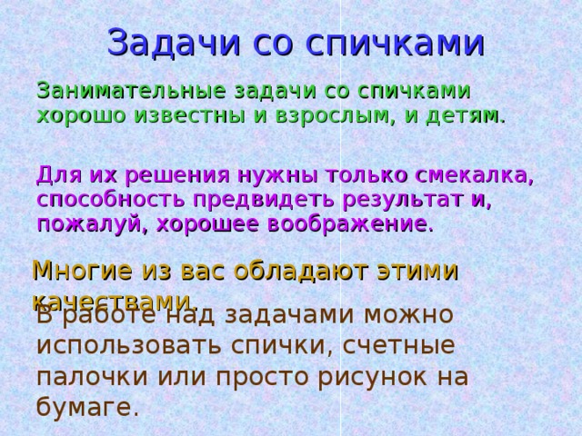 Задачи со спичками Занимательные задачи со спичками хорошо известны и взрослым, и детям. Для их решения нужны только смекалка, способность предвидеть результат и, пожалуй, хорошее воображение. Многие из вас обладают этими качествами. В работе над задачами можно использовать спички, счетные палочки или просто рисунок на бумаге. 