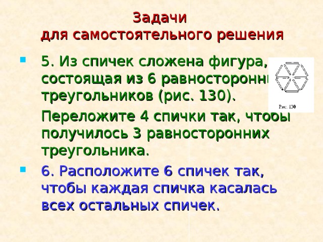 Задачи  для самостоятельного решения 5. Из спичек сложена фигура, состоящая из 6 равносторонних треугольников (рис. 130).  Переложите 4 спички так, чтобы получилось 3 равносторонних треугольника. 6. Расположите 6 спичек так, чтобы каждая спичка касалась всех остальных спичек. 