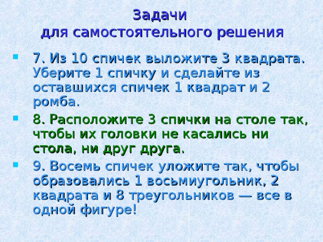 Задачи  для самостоятельного решения 7. Из 10 спичек выложите 3 квадрата. Уберите 1 спичку и сделайте из оставшихся спичек 1 квадрат и 2 ромба. 8. Расположите 3 спички на столе так, чтобы их головки не касались ни стола, ни друг друга. 9. Восемь спичек уложите так, чтобы образовались 1 восьмиугольник, 2 квадрата и 8 треугольников — все в одной фигуре! 