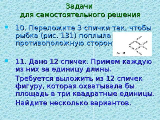 Задачи  для самостоятельного решения 10. Переложите 3 спички так, чтобы рыбка (рис. 131) поплыла в противоположную сторону. 11. Дано 12 спичек. Примем каждую из них за единицу длины.  Требуется выложить из 12 спичек фигуру, которая охватывала бы площадь в три квадратные единицы.  Найдите несколько вариантов. 