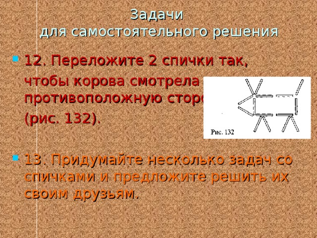 Задачи  для самостоятельного решения 12. Переложите 2 спички так,  чтобы корова смотрела в противоположную сторону  (рис. 132). 13. Придумайте несколько задач со спичками и предложите решить их своим друзьям. 