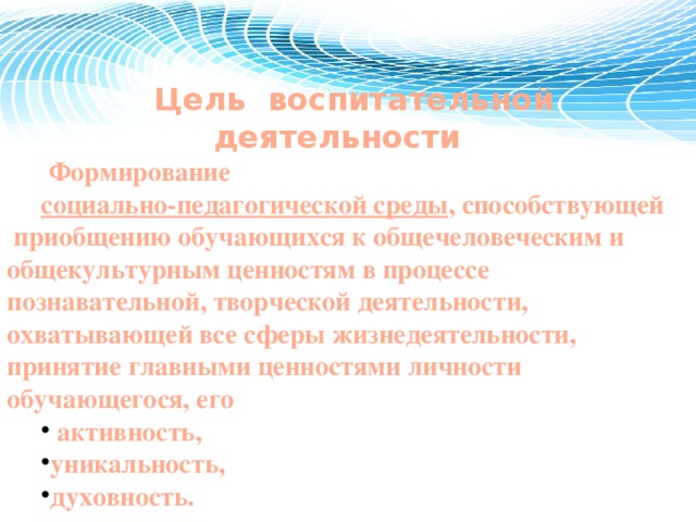 Цель воспитательной деятельности  Ф ормирование социально-педагогической среды , способствующей приобщению обучающихся к общечеловеческим и общекультурным ценностям в процессе познавательной, творческой деятельности, охватывающей все сферы жизнедеятельности, принятие главными ценностями личности обучающегося, его  активность, уникальность, духовность. 