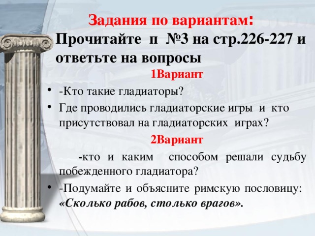  Задания по вариантам : Прочитайте п №3 на стр.226-227 и ответьте на вопросы   1Вариант -Кто такие гладиаторы? Где проводились гладиаторские игры и кто присутствовал на гладиаторских играх? 2Вариант  - кто и каким способом решали судьбу побежденного гладиатора? - Подумайте и объясните римскую пословицу: «Сколько рабов, столько врагов». 