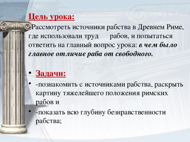 Цель урока:  - Рассмотреть источники рабства в Древнем Риме, где использовали труд рабов, и попытаться ответить на главный вопрос урока: в чем было главное отличие раба от свободного.   Задачи: -познакомить с источниками рабства, раскрыть картину тяжелейшего положения римских рабов и -показать всю глубину безнравственности рабства;  