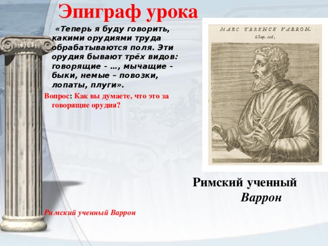 Эпиграф урока  «Теперь я буду говорить, какими орудиями труда обрабатываются поля. Эти орудия бывают трёх видов: говорящие - …, мычащие - быки, немые – повозки, лопаты, плуги». Вопрос : Как вы думаете, что это за говорящие орудия?          Римский ученный Варрон Римский ученный   Варрон 