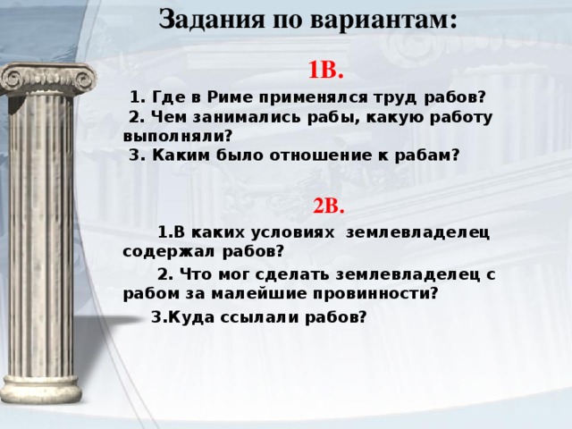   Задания по вариантам:    1В.  1. Где в Риме применялся труд рабов?  2. Чем занимались рабы, какую работу выполняли?    3. Каким было отношение к рабам?  2В.  1.В каких условиях землевладелец содержал рабов?  2. Что мог сделать землевладелец с рабом за малейшие провинности?  3.Куда ссылали рабов? 