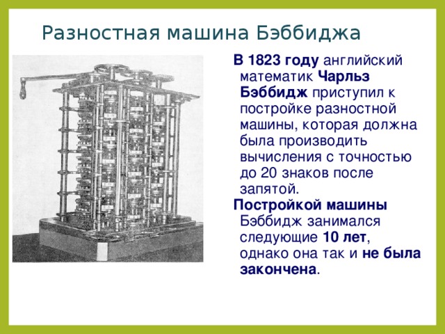 Разностная машина Бэббиджа В 1823 году английский математик Чарльз Бэббидж приступил к постройке разностной машины, которая должна была производить вычисления с точностью до 20 знаков после запятой. Постройкой машины Бэббидж занимался следующие 10 лет , однако она так и не была закончена . 