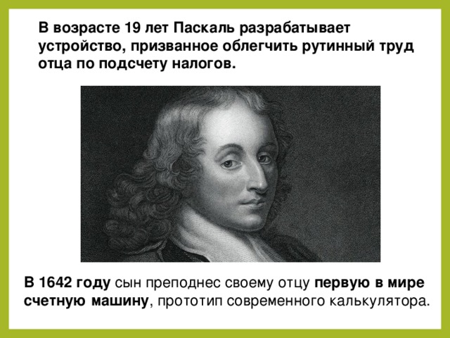 В возрасте 19 лет Паскаль разрабатывает устройство, призванное облегчить рутинный труд отца по подсчету налогов. В 1642 году сын преподнес своему отцу первую в мире счетную машину , прототип современного калькулятора. 