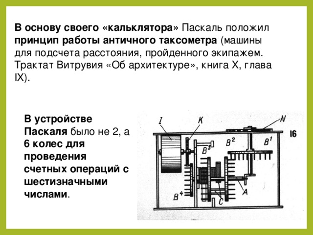 В основу своего «кальклятора» Паскаль положил принцип работы античного таксометра (машины для подсчета расстояния, пройденного экипажем. Трактат Витрувия «Об архитектуре», книга X, глава IX). В устройстве Паскаля было не 2, а 6 колес для проведения счетных операций с шестизначными числами . 