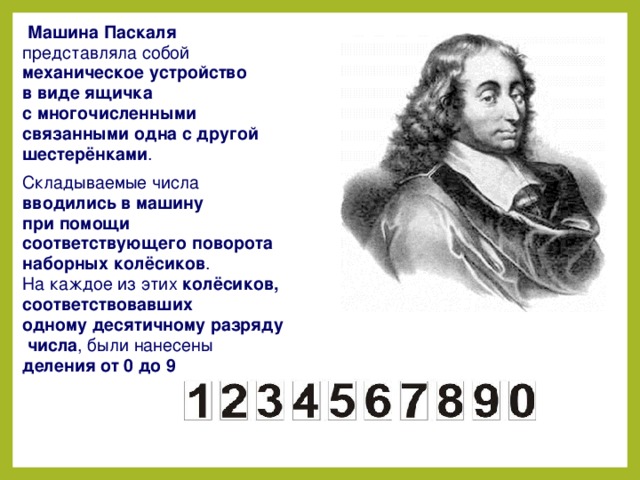  Машина Паскаля представляла собой  механическое устройство в виде ящичка с многочисленными связанными одна с другой шестерёнками . Складываемые числа вводились в машину при помощи соответствующего поворота наборных колёсиков . На каждое из этих  колёсиков, соответствовавших одному десятичному разряду числа , были нанесены деления от 0 до 9  