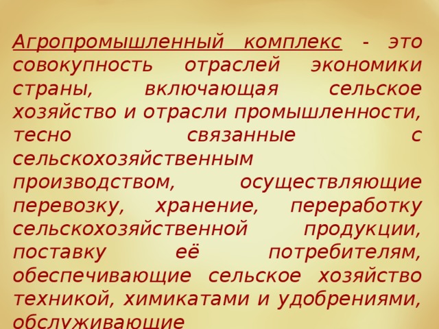 Агропромышленный комплекс - это совокупность отраслей экономики страны, включающая сельское хозяйство и отрасли промышленности, тесно связанные с сельскохозяйственным производством, осуществляющие перевозку, хранение, переработку сельскохозяйственной продукции, поставку её потребителям, обеспечивающие сельское хозяйство техникой, химикатами и удобрениями, обслуживающие сельскохозяйственное производство. АПК включает 4 сферы деятельности. 