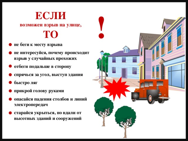 ! ЕСЛИ возможен взрыв на улице, ТО не беги к месту взрыва  не интересуйся, почему происходит взрыв у случайных прохожих  отбеги подальше в сторону  спрячься за угол, выступ здания  быстро ляг  прикрой голову руками  опасайся падения столбов и линий электропередач  старайся укрыться, но вдали от высотных зданий и сооружений 