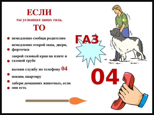 ЕСЛИ ты услышал запах газа, ТО ГАЗ немедленно сообщи родителям  немедленно открой окна, двери, форточки  закрой газовый кран на плите и газовой трубе  вызови службу по телефону 04  покинь квартиру  забери домашних животных, если они есть 04 