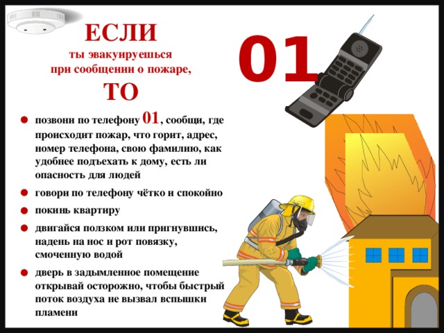 ЕСЛИ ты эвакуируешься при сообщении о пожаре, ТО 01 позвони по телефону 01 , сообщи, где происходит пожар, что горит, адрес, номер телефона, свою фамилию, как удобнее подъехать к дому, есть ли опасность для людей  говори по телефону чётко и спокойно  покинь квартиру  двигайся ползком или пригнувшись, надень на нос и рот повязку, смоченную водой  дверь в задымленное помещение открывай осторожно, чтобы быстрый поток воздуха не вызвал вспышки пламени 