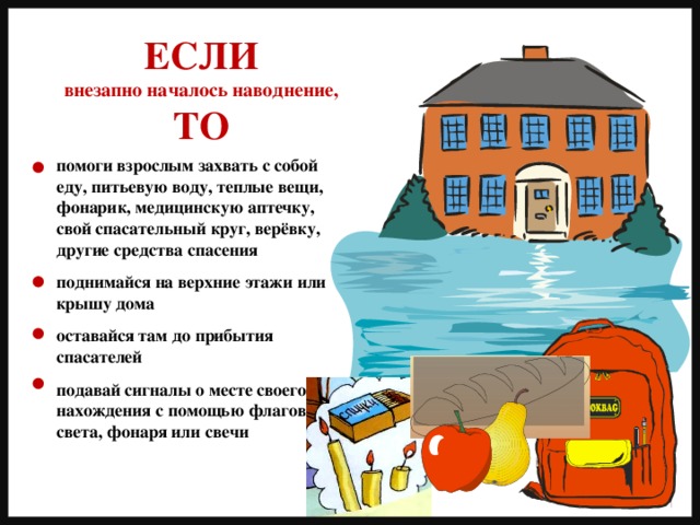 ЕСЛИ внезапно началось наводнение, ТО помоги взрослым захвать с собой еду, питьевую воду, теплые вещи, фонарик, медицинскую аптечку, свой спасательный круг, верёвку, другие средства спасения  поднимайся на верхние этажи или крышу дома  оставайся там до прибытия спасателей  подавай сигналы о месте своего нахождения с помощью флагов, света, фонаря или свечи 