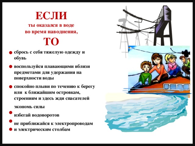 ЕСЛИ ты оказался в воде во время наводнения, ТО сбрось с себя тяжелую одежду и обувь  воспользуйся плавающими вблизи предметами для удержания на поверхности воды  спокойно плыви по течению к берегу или к ближайшим островкам, строениям и здесь жди спасателей  экономь силы  избегай водоворотов  не приближайся к электропроводам и электрическим столбам 