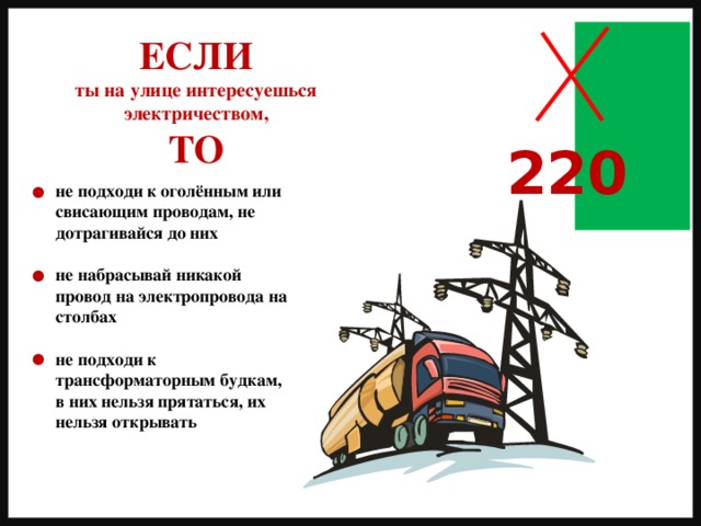 ЕСЛИ ты на улице интересуешься электричеством, ТО 220 не подходи к оголённым или свисающим проводам, не дотрагивайся до них  не набрасывай никакой провод на электропровода на столбах  не подходи к трансформаторным будкам, в них нельзя прятаться, их нельзя открывать 