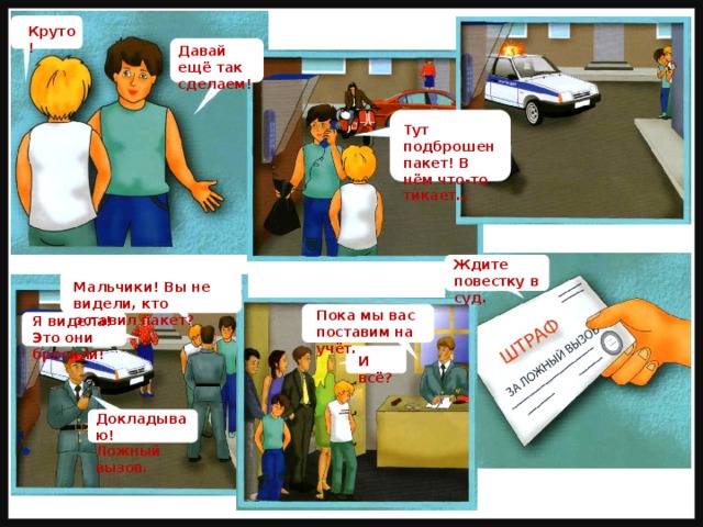 Круто! Давай ещё так сделаем! Тут подброшен пакет! В нём что-то тикает… Ждите повестку в суд. Мальчики! Вы не видели, кто оставил пакет? Пока мы вас поставим на учёт. Я видела! Это они бросили! И всё? Докладываю! Ложный вызов. 