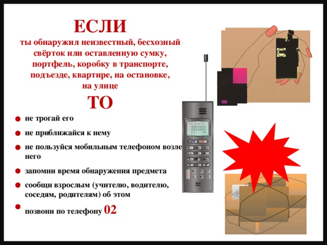 ЕСЛИ ты обнаружил неизвестный, бесхозный свёрток или оставленную сумку, портфель, коробку в транспорте, подъезде, квартире, на остановке, на улице ТО не трогай его  не приближайся к нему  не пользуйся мобильным телефоном возле него  запомни время обнаружения предмета  сообщи взрослым (учителю, водителю, соседям, родителям) об этом  позвони по телефону 02 