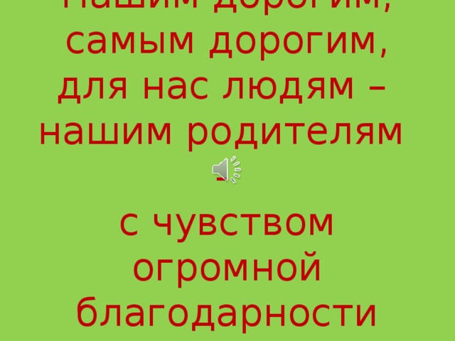 Нашим дорогим,  самым дорогим,  для нас людям –  нашим родителям -  с чувством  огромной благодарности