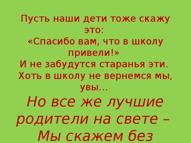 Благодарим за ценные советы –  Они нам очень в жизни помогли.  Пусть наши дети тоже скажу это:  «Спасибо вам, что в школу привели!»  И не забудутся старанья эти.  Хоть в школу не вернемся мы, увы…  Но все же лучшие родители на свете –  Мы скажем без сомненья – это вы!