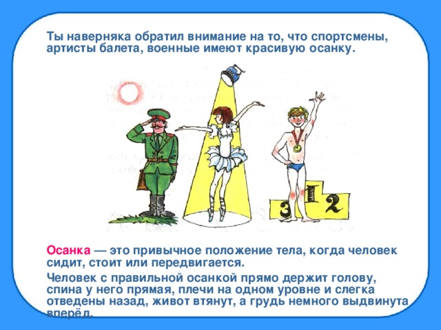 Ты наверняка обратил внимание на то, что спортсмены, артисты балета, военные имеют красивую осанку. Осанка — это привычное положение тела, когда человек сидит, стоит или передвигается. Человек с правильной осанкой прямо держит голову, спина у него прямая, плечи на одном уровне и слегка отведены назад, живот втянут, а грудь немного выдвинута вперёд.