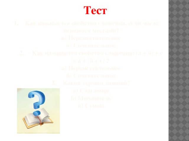 Тест 1. Как называется свойство сложения, если числа меняются местами?  а) Переместительное  б) Сочетательное  2. Как называется свойство сложения: (а + б) + с = а + (б + с) ?  а) Переместительное  б) Сочетательное  3. Какой термин лишний?  а) Слагаемое  б) Множитель  в) Сумма    