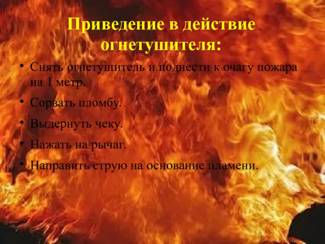 Приведение в действие огнетушителя: Снять огнетушитель и поднести к очагу пожара на 1 метр. Сорвать пломбу. Выдернуть чеку. Нажать на рычаг. Направить струю на основание пламени.  