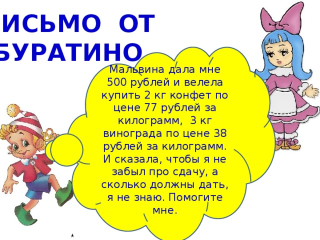 ПИСЬМО ОТ  БУРАТИНО Мальвина дала мне 500 рублей и велела купить 2 кг конфет по цене 77 рублей за килограмм, 3 кг винограда по цене 38 рублей за килограмм. И сказала, чтобы я не забыл про сдачу, а сколько должны дать, я не знаю. Помогите мне. 