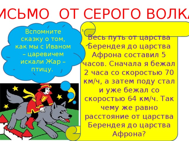 ПИСЬМО ОТ СЕРОГО ВОЛКА Весь путь от царства Берендея до царства Афрона составил 5 часов. Сначала я бежал 2 часа со скоростью 70 км/ч, а затем поду стал и уже бежал со скоростью 64 км/ч. Так чему же равно расстояние от царства Берендея до царства Афрона? Вспомните сказку о том, как мы с Иваном – царевичем искали Жар – птицу. 