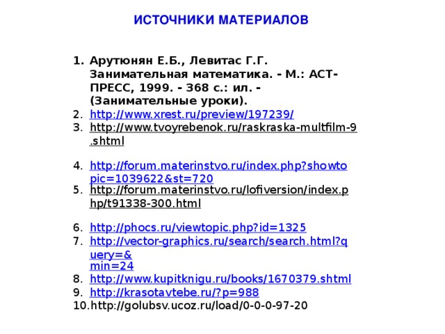 ИСТОЧНИКИ МАТЕРИАЛОВ Арутюнян Е.Б., Левитас Г.Г. Занимательная математика. - М.: АСТ-ПРЕСС, 1999. - 368 с.: ил. - (Занимательные уроки). http ://www.xrest.ru/preview/197239/ http://www.tvoyrebenok.ru/raskraska-multfilm-9.shtml  http://forum.materinstvo.ru/index.php?showtopic=1039622&st=720 http://forum.materinstvo.ru/lofiversion/index.php/t91338-300.html  http:// phocs.ru/viewtopic.php?id=1325 http://vector-graphics.ru/search/search.html?query=& min=24 http:// www.kupitknigu.ru/books/1670379.shtml http://krasotavtebe.ru/? p=988 http://golubsv.ucoz.ru/load/0-0-0-97-20 