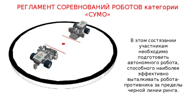 РЕГЛАМЕНТ СОРЕВНОВАНИЙ РОБОТОВ категории «СУМО» В этом состязании участникам необходимо подготовить автономного робота, способного наиболее эффективно выталкивать робота-противника за пределы черной линии ринга. http://pascalabc.net/