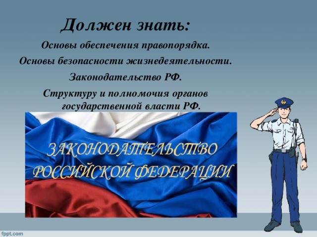 Должен знать: Основы обеспечения правопорядка. Основы безопасности жизнедеятельности. Законодательство РФ. Структуру и полномочия органов государственной власти РФ. 