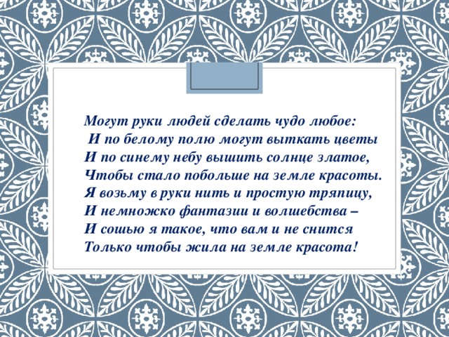 Могут руки людей сделать чудо любое:  И по белому полю могут выткать цветы  И по синему небу вышить солнце златое,  Чтобы стало побольше на земле красоты.  Я возьму в руки нить и простую тряпицу,  И немножко фантазии и волшебства –   И сошью я такое, что вам и не снится  Только чтобы жила на земле красота! 