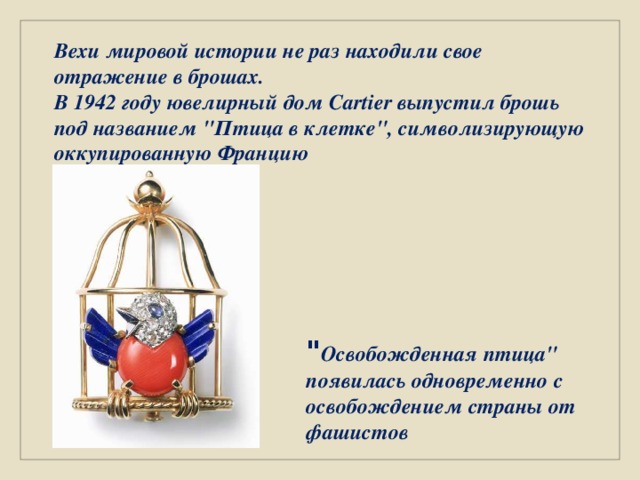 Вехи мировой истории не раз находили свое отражение в брошах. В 1942 году ювелирный дом Cartier выпустил брошь под названием 