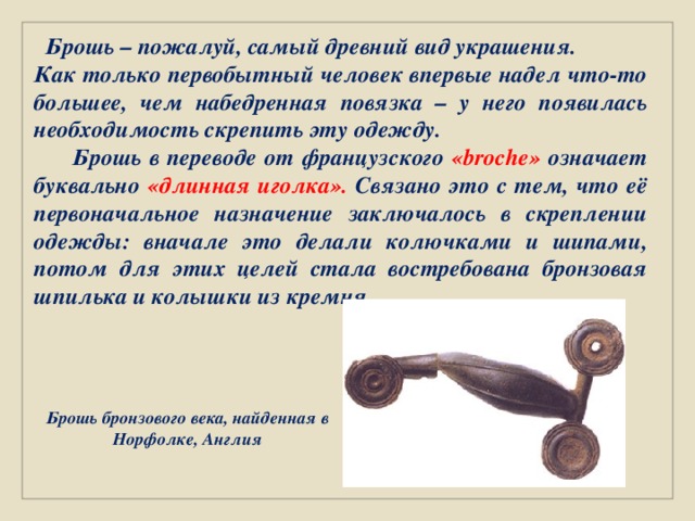  Брошь – пожалуй, самый древний вид украшения. Как только первобытный человек впервые надел что-то большее, чем набедренная повязка – у него появилась необходимость скрепить эту одежду.  Брошь в переводе от французского «broche» означает буквально «длинная иголка». Связано это с тем, что её первоначальное назначение заключалось в скреплении одежды: вначале это делали колючками и шипами, потом для этих целей стала востребована бронзовая шпилька и колышки из кремня.    Брошь бронзового века, найденная в Норфолке, Англия 