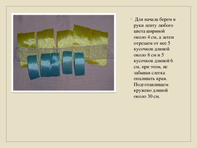  Для начала берем в руки ленту любого цвета шириной около 4 см, а затем отрезаем от нее 5 кусочков длиной около 8 см и 5 кусочков длиной 6 см, при этом, не забывая слегка опаливать края. Подготавливаем кружево длиной около 30 см. 