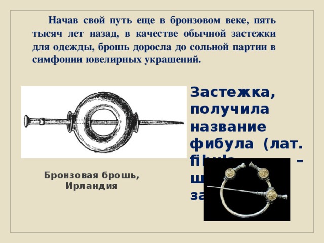  Начав свой путь еще в бронзовом веке, пять тысяч лет назад, в качестве обычной застежки для одежды, брошь доросла до сольной партии в симфонии ювелирных украшений. З астежка, получила название фибула (лат. fibula – шпилька, застёжка) Бронзовая брошь, Ирландия 