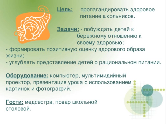  Цель: пропагандировать здоровое  питание школьников.   Задачи: - побуждать детей к  бережному отношению к  своему здоровью; - формировать позитивную оценку здорового образа жизни; - углублять представление детей о рациональном питании.  Оборудование: компьютер, мультимидийный проектор, презентация урока с использованием картинок и фотографий.  Гости: медсестра, повар школьной столовой. 